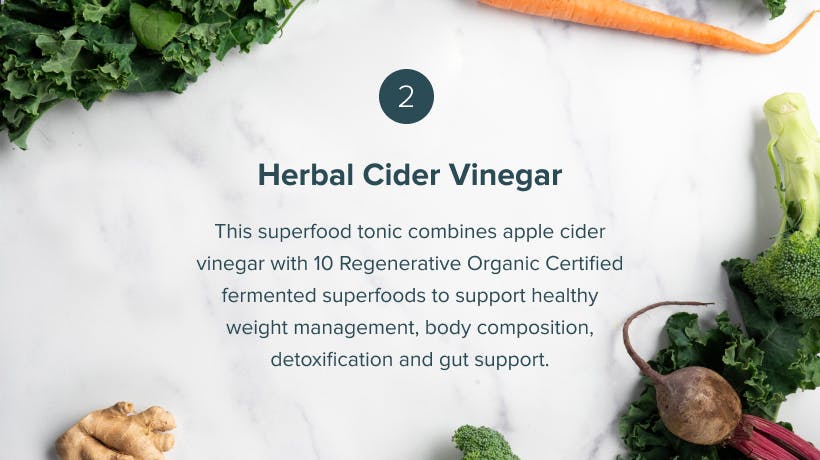 Herbal Cider Vinegar This superfood tonic combines apple cider vinegar with 10 Regenerative Organic Certified fermented superfoods to support healthy weight management, body composition, detoxification and gut support.
