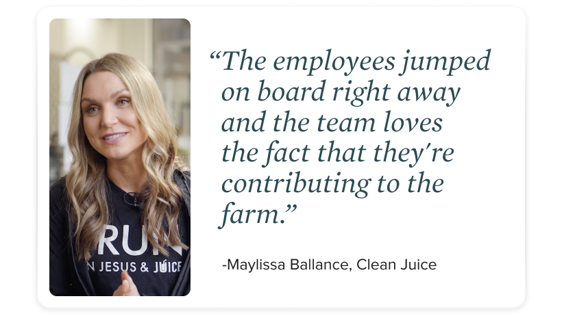 "The employees jumped right on board right away and the team loves the fact that they're contributing to the farm." - Maylissa Ballance, Clean Juice
